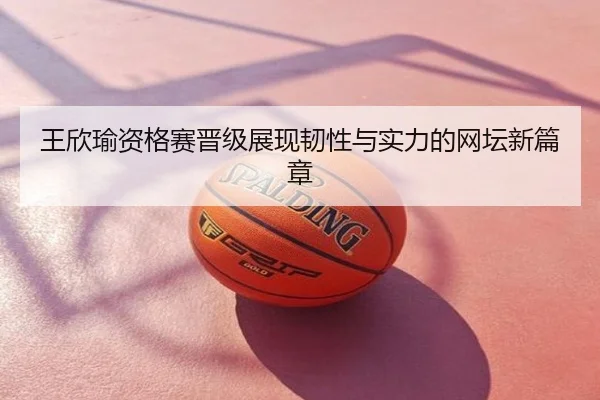 王欣瑜资格赛晋级展现韧性与实力的网坛新篇章