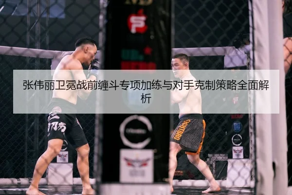 张伟丽卫冕战前缠斗专项加练与对手克制策略全面解析