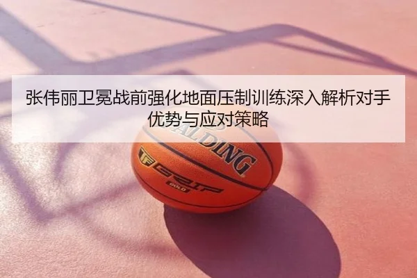 张伟丽卫冕战前强化地面压制训练深入解析对手优势与应对策略