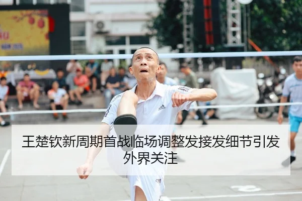王楚钦新周期首战临场调整发接发细节引发外界关注