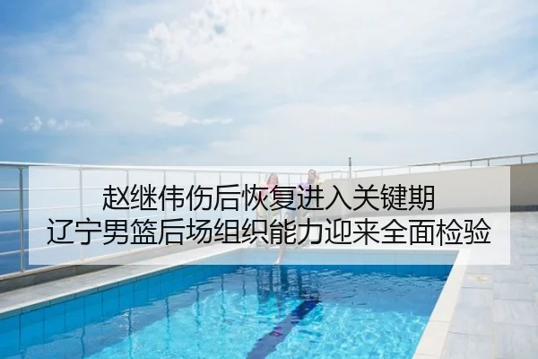 赵继伟伤后恢复进入关键期 辽宁男篮后场组织能力迎来全面检验