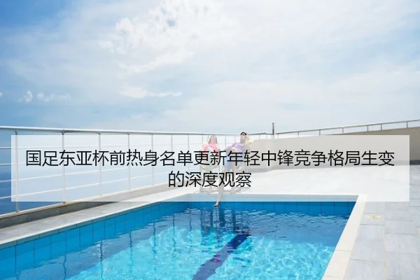 国足东亚杯前热身名单更新年轻中锋竞争格局生变的深度观察